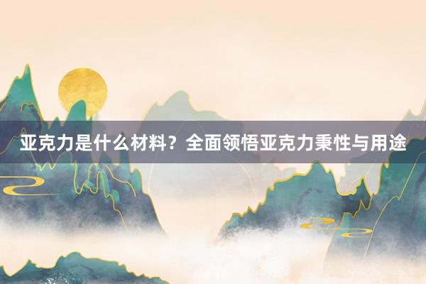 亚克力是什么材料？全面领悟亚克力秉性与用途